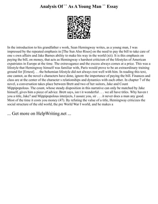Analysis Of `` As A Young Man `` Essay
In the introduction to his grandfather s work, Sean Hemingway writes, as a young man, I was
impressed by the repeated emphasis in [The Sun Also Rises] on the need to pay the bill to take care of
one s own affairs and Jake Barnes ability to make his way in the world (xii). It is this emphasis on
paying the bill, on money, that acts as Hemingway s harshest criticism of the lifestyles of American
expatriates in Europe at the time. The extravagance and the excess always comes at a price. This was a
lifestyle that Hemingway himself was familiar with, Paris would prove to be an extraordinary training
ground for [Ernest]. . . the bohemian lifestyle did not always rest well with him. In reading this text,
one cannot, as the novel s characters have done, ignore the importance of paying the bill. Finances and
class are at the center of the character s relationships and dynamics with each other. In chapter 7 of the
novel, a conversation takes place between Brett and two of her suitors, Jake and Count
Mippipopolous. The count, whose steady disposition in this narrative can only be matched by Jake
himself, gives him a piece of advice. Brett says, isn t it wonderful . . . we all have titles. Why haven t
you a title, Jake? and Mippipopolous interjects, I assure you, sir . . . it never does a man any good.
Most of the time it costs you money (47). By refuting the value of a title, Hemingway criticizes the
social structure of the old world, the pre World War I world, and he makes a
... Get more on HelpWriting.net ...
 