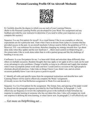 Personal Learning Profile Of An Aircraft Mechanic
B. Carefully describe the degree to which you use each of your Learning Patterns.
(Refer to the Personal Learning Profile you developed for your Week Two assignment and any
feedback provided by your instructor to determine if you need to refine your responses as you
complete this section.)
Sequence: Is a use first pattern for myself. As a visual learner I like to see examples or what my
expectations are for a particular task. I hate when I have to deviate from a plan or a routine that has
provided success in the past. As an aircraft mechanic I always need to follow the guidelines of T.O. s.
However, T.O. s are notorious for revisions, therefore changing my strategy towards how I go about
daily tasks when they update and the new hardware I ... Show more content on Helpwriting.net ...
On certain tasks I like to work alone rather than in with a partner/group and like the challenge of
handling it on my own.
Confluence: Is a use first pattern for me. I ve been told I think and articulate ideas differently than
others on multiple occasions. Random thoughts that may apply or not apply at all to a task can be used
at my advantage to solve problems. Change is healthy as long as its efficient and I apply that mindset
when I must accomplish certain work tasks and how I could send in a revision to the right people to
eliminate absurd job practices. I take risks on things I know I can, think I can, and on certain
occasions probably know I can t do to prove a point to myself.
C. Identify all verbs and specific terms from the assignment instructions and describe how each
Learning Pattern will be used to effectively complete the Week 5 assignment.
(Critically review the Final Reflection assignment in Week Five and decode it.)
Sequence: Is a Use First pattern for the assignment. The format, font, and spacing of the paper would
be placed into the paragraph sequence provided by the Final Reflection. In Paragraph 1, I will
effectively use Sequence to review the explanations given in the textbook to help formulate my
response to explain learning to someone who has not taken this class. I also will compare my week
one response to defining the term learning, to what I know now. In paragraph 2, I will effectively use
... Get more on HelpWriting.net ...
 