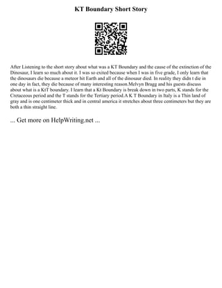 KT Boundary Short Story
After Listening to the short story about what was a KT Boundary and the cause of the extinction of the
Dinosaur, I learn so much about it. I was so exited because when I was in five grade, I only learn that
the dinosaurs die because a meteor hit Earth and all of the dinosaur died. In reality they didn t die in
one day in fact, they die because of many interesting reason.Melvyn Bragg and his guests discuss
about what is a KtT boundary. I learn that a Kt Boundary is break down in two parts, K stands for the
Cretaceous period and the T stands for the Tertiary period.A K T Boundary in Italy is a Thin land of
gray and is one centimeter thick and in central america it stretches about three centimeters but they are
both a thin straight line.
... Get more on HelpWriting.net ...
 