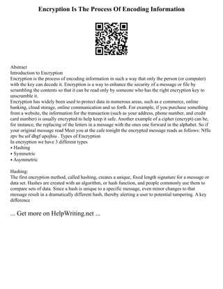 Encryption Is The Process Of Encoding Information
Abstract
Introduction to Encryption
Encryption is the process of encoding information in such a way that only the person (or computer)
with the key can decode it. Encryption is a way to enhance the security of a message or file by
scrambling the contents so that it can be read only by someone who has the right encryption key to
unscramble it.
Encryption has widely been used to protect data in numerous areas, such as e commerce, online
banking, cloud storage, online communication and so forth. For example, if you purchase something
from a website, the information for the transaction (such as your address, phone number, and credit
card number) is usually encrypted to help keep it safe. Another example of a cipher (encrypt) can be,
for instance, the replacing of the letters in a message with the ones one forward in the alphabet. So if
your original message read Meet you at the cafe tonight the encrypted message reads as follows: Nffu
zpv bu uif dbgf upojhiu . Types of Encryption
In encryption we have 3 different types
⦁ Hashing
⦁ Symmetric
⦁ Asymmetric
Hashing:
The first encryption method, called hashing, creates a unique, fixed length signature for a message or
data set. Hashes are created with an algorithm, or hash function, and people commonly use them to
compare sets of data. Since a hash is unique to a specific message, even minor changes to that
message result in a dramatically different hash, thereby alerting a user to potential tampering. A key
difference
... Get more on HelpWriting.net ...
 