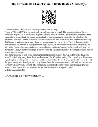 The Elements Of Characterism In Blotte Bonte s Villette By...
Charlotte Bronte s Villette: An Emancipated Piece of Writing
Bronte s Villette (1853) is the most realistic and progressive novel. The representation of the text
leaves the impression of reality and originality in the mind of readers. While reading the text we the
readers have to turn back the pages just to check is this text actually written in the middle of the
nineteenth century. The text is written in such an observant and careful way that the readers may say
that Bronte is trying to move away from vivaciousness of her earlier text. The word emancipation
which means the process of being free from legal, social, or political restrictions that are said to be
liberation. Bronte shows the social and political emancipation of women in the novel, and how our
protagonist Lucy, who shows herself different from the fictional heroine of the time and shows herself
as a modern a heroine.
This paper is going to talk about the independent protagonist, Lucy Snowe and how she develops
herself realistically, away from the typical norms of the Victorian society. There shall be a discussion
regarding the autobiographical elements and how Bronte has shown them. A contrast between two of
the great protagonist Jane Eyre and Lucy Snowe from the remarkable works of Charlotte Bronte Jane
Eyre (1847) and Villette (1853). The contrasting elements of fiction versus realism; description of
nature versus that in the city; study of life versus Survival and self preservation.
Villette is considered to
... Get more on HelpWriting.net ...
 