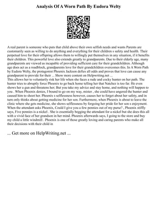 Analysis Of A Worn Path By Eudora Welty
A real parent is someone who puts that child above their own selfish needs and wants Parents are
customarily seen as willing to do anything and everything for their children s safety and health. Their
perpetual love for their offspring allows them to willingly put themselves in any situation, if it benefits
their children. This powerful love also extends greatly to grandparents. Due to their elderly age, many
grandparents are viewed as incapable of providing sufficient care for their grandchildren. Although
age does act as a roadblock, grandparents love for their grandchildren overcomes this. In A Worn Path
by Eudora Welty, the protagonist Phoenix Jackson defies all odds and proves that love can cause any
grandparent to provide for their ... Show more content on Helpwriting.net ...
This allows her to voluntarily risk her life when she faces a rude and cocky hunter on her path. The
hunter tries to abruptly force Phoenix to go back home telling her that Natchez is too far. He even
shows her a gun and threatens her; But you take my advice and stay home, and nothing will happen to
you . When Phoenix denies, I bound to go on my way, mister , she could have angered the hunter and
caused him to shoot her. Phoenix s selflessness however, causes her to forget about her safety, and in
turn only thinks about getting medicine for her son. Furthermore, when Phoenix is about to leave the
clinic where she gets medicine, she shows selflessness by forgoing her pride for her son s enjoyment.
When the attendant asks Phoenix, Could I give you a few pennies out of my purse? , Phoenix stiffly
says, Five pennies is a nickel . She is essentially begging the attendant for a nickel but she does this all
with a vivid face of her grandson in her mind. Phoenix afterwards says, I going to the store and buy
my child a little windmill . Phoenix is one of those greatly loving and caring parents who make all
their decisions with their child in
... Get more on HelpWriting.net ...
 