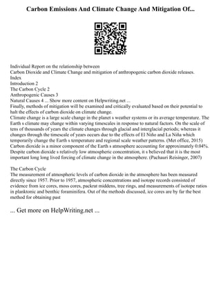 Carbon Emissions And Climate Change And Mitigation Of...
Individual Report on the relationship between
Carbon Dioxide and Climate Change and mitigation of anthropogenic carbon dioxide releases.
Index
Introduction 2
The Carbon Cycle 2
Anthropogenic Causes 3
Natural Causes 4 ... Show more content on Helpwriting.net ...
Finally, methods of mitigation will be examined and critically evaluated based on their potential to
halt the effects of carbon dioxide on climate change.
Climate change is a large scale change in the planet s weather systems or its average temperature. The
Earth s climate may change within varying timescales in response to natural factors. On the scale of
tens of thousands of years the climate changes through glacial and interglacial periods; whereas it
changes through the timescale of years occurs due to the effects of El Niño and La Niña which
temporarily change the Earth s temperature and regional scale weather patterns. (Met office, 2015)
Carbon dioxide is a minor component of the Earth s atmosphere accounting for approximately 0.04%.
Despite carbon dioxide s relatively low atmospheric concentration, it s believed that it is the most
important long long lived forcing of climate change in the atmosphere. (Pachauri Reisinger, 2007)
The Carbon Cycle
The measurement of atmospheric levels of carbon dioxide in the atmosphere has been measured
directly since 1957. Prior to 1957, atmospheric concentrations and isotope records consisted of
evidence from ice cores, moss cores, packrat middens, tree rings, and measurements of isotope ratios
in planktonic and benthic foraminifera. Out of the methods discussed, ice cores are by far the best
method for obtaining past
... Get more on HelpWriting.net ...
 