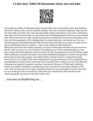A Little Juicy Tidbit Of Information About Ann And John
Just a little juicy tidbit of information about Ann and John: Ann was married to Alvin, they had been
married for thirteen years with two adorable children. Alvin also worked for Raychem. John and Ann
met when John was hired a few years ago and quickly earned a promotion as Ann s boss. Attracted to
each other from the moment they saw each other, their friendship gradually lured into an extra marital
affair. When Ann met Evie at the Laundromat and discovered that she was the same nationality as her
lover, she felt compelled to offer a helping hand. No matter what Ann s motivation was, Evie was
eternally grateful, notwithstanding that John and Ann often used Mom as an excuse to rendezvous in
secret, reminding her that they aided in ... Show more content on Helpwriting.net ...
When she received her first weekly paycheck, Evie took a double take and when she was convinced
that the value was real, Evie was in ecstasy! Exceeding the sum of their combined salaries, it was
more money than she thought she could ever earn in her life, her paycheck was for $151.00 per week!
What a difference a lucrative job makes! Once Mom established a budget for a realistic Savings Plan
and our day to day living expenses, she called a family meeting to discuss a proposal for going
forward. First, every Friday, Ellen and I would begin receiving an allowance of $2, providing that we
accomplished our weekly chores around the house. Secondly, Oma s salary was now solely allocated
to buying food, whatever remained, was Oma s mad money. Moreover, if Ellen and I excelled in
school, we would be awarded on a monthly basis with a reward of our choosing, limited to a $25
value. This was epic news for us and a wonderful incentive to earn good grades in school. Now that
we were at the age of eleven and twelve, Ellen and I were American pre teens and fans of the
American popular, teen music at the time. I chose a $12
... Get more on HelpWriting.net ...
 