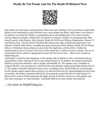 Death, Be Not Proud, And On The Death Of Richard West
Pop culture icon and music sensation Kanye West once said, Nothing in life is promised, except death.
Death can be interpreted in many different ways; some people fear death, while others view death as
the pathway to eternal life. Death is a guaranteed and an unavoidable part of life, and it can have
varying impacts on people, whether they are positive or negative. Death is an intriguing topic often
found in poetry. John Donne s Holy Sonnets: Death, Be Not Proud, William Shakespeare s Sonnet 73,
and Thomas Gray s On the Death of Richard West discuss the topic of death and impart their own
opinions of death. John Donne s metaphysical poem and sonnet, Holy Sonnets: Death, Be Not Proud,
follows a Petrarchan rhyme scheme as seen in the first eight lines: a/b/b/a/a/b/b/a. Unlike the
quintessential sestet of c/e/f/g/e/f, the sestet of this sonnet has a c/d/d/c/a/a rhyme scheme. The use of
a Petrarchan rhyme scheme is appropriate because the first twelve lines ... Show more content on
Helpwriting.net ...
Apostrophe is used from the beginning, as the speaker talks to Death as if he a real human and can
respond back to him, referring to him as poor Death (Donne 3). In addition, the speaker personifies
Death by giving him attributes, such as mighty and dreadful (2). The speaker uses a metaphor to
compare Death to rest and sleep (5), which provide much pleasure undermining Death and the fear of
it. The speaker contradicts himself in many ways: according to him, Death thinks he can kill people,
but the speaker argues against that saying nor yet canst thou kill me (4), acknowledging his keen sense
of mortality. He further contradicts himself by discussing his eternal life after his short sleep (13).
Microcosm is used as Death represents the bigger picture of eternity in heaven, as the speaker says,
One short sleep past, we wake eternally / And death shall be no more; Death, thou shalt die
... Get more on HelpWriting.net ...
 
