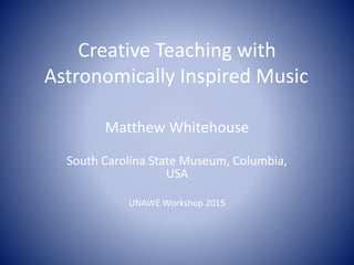 Creative Teaching with
Astronomically Inspired Music
Matthew Whitehouse
South Carolina State Museum, Columbia,
USA
UNAWE Workshop 2015
 