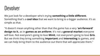 Devolver
We just look for a developer who's trying something a little different.
Something that's a cool idea that we want to bring to a bigger audience. It's as
simple as that.
"It doesn't mean anything other than that the game has a very 'art-forward'
design to it, as in games as an artform. It's not a general market everyone
will love. Not everyone's going to love Minit, not everyone's going to love Gris.
But we think they bring something important and interesting to games, and
we can help bring them to the audience out there that will appreciate them."
 