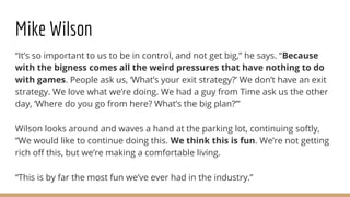 Mike Wilson
“It’s so important to us to be in control, and not get big,” he says. “Because
with the bigness comes all the weird pressures that have nothing to do
with games. People ask us, ‘What’s your exit strategy?’ We don’t have an exit
strategy. We love what we’re doing. We had a guy from Time ask us the other
day, ‘Where do you go from here? What’s the big plan?’”
Wilson looks around and waves a hand at the parking lot, continuing softly,
“We would like to continue doing this. We think this is fun. We’re not getting
rich off this, but we’re making a comfortable living.
“This is by far the most fun we’ve ever had in the industry.”
 
