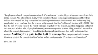 “People get confused; companies get confused. When they start getting bigger, they want to replicate their
initial success. And a lot of them think, ‘Well, somehow, there’s some magic in the process of how that
success was created.’ So they start to institutionalize process across the company. And before very long,
people start to get confused that the process is the content. And that’s ultimately the downfall of IBM. IBM
has the best process people in the world. They just forgot about the content. And that happened a little bit
at Apple, too. We had a lot of people who were great at management process. They just didn’t have a clue
about the content. In my career, I found that the best people are the ones that really understand the
content. And they’re a pain in the butt to manage! But you put up with it because
they’re so great at the content. And that’s what makes great products. It’s not process, it’s content.”
Steve Jobs, 1996
 