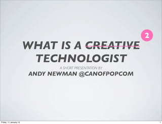 2
                        WHAT IS A CREATIVE
                         TECHNOLOGIST
                               A SHORT PRESENTATION BY
                        ANDY NEWMAN @CANOFPOPCOM




Friday, 11 January 13                                        1
 