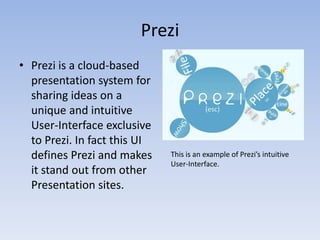 Prezi
• Prezi is a cloud-based
  presentation system for
  sharing ideas on a
  unique and intuitive
  User-Interface exclusive
  to Prezi. In fact this UI
  defines Prezi and makes     This is an example of Prezi’s intuitive
                              User-Interface.
  it stand out from other
  Presentation sites.
 