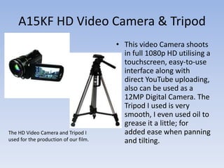 A15KF HD Video Camera & Tripod
                                       • This video Camera shoots
                                         in full 1080p HD utilising a
                                         touchscreen, easy-to-use
                                         interface along with
                                         direct YouTube uploading,
                                         also can be used as a
                                         12MP Digital Camera. The
                                         Tripod I used is very
                                         smooth, I even used oil to
                                         grease it a little; for
The HD Video Camera and Tripod I         added ease when panning
used for the production of our film.     and tilting.
 