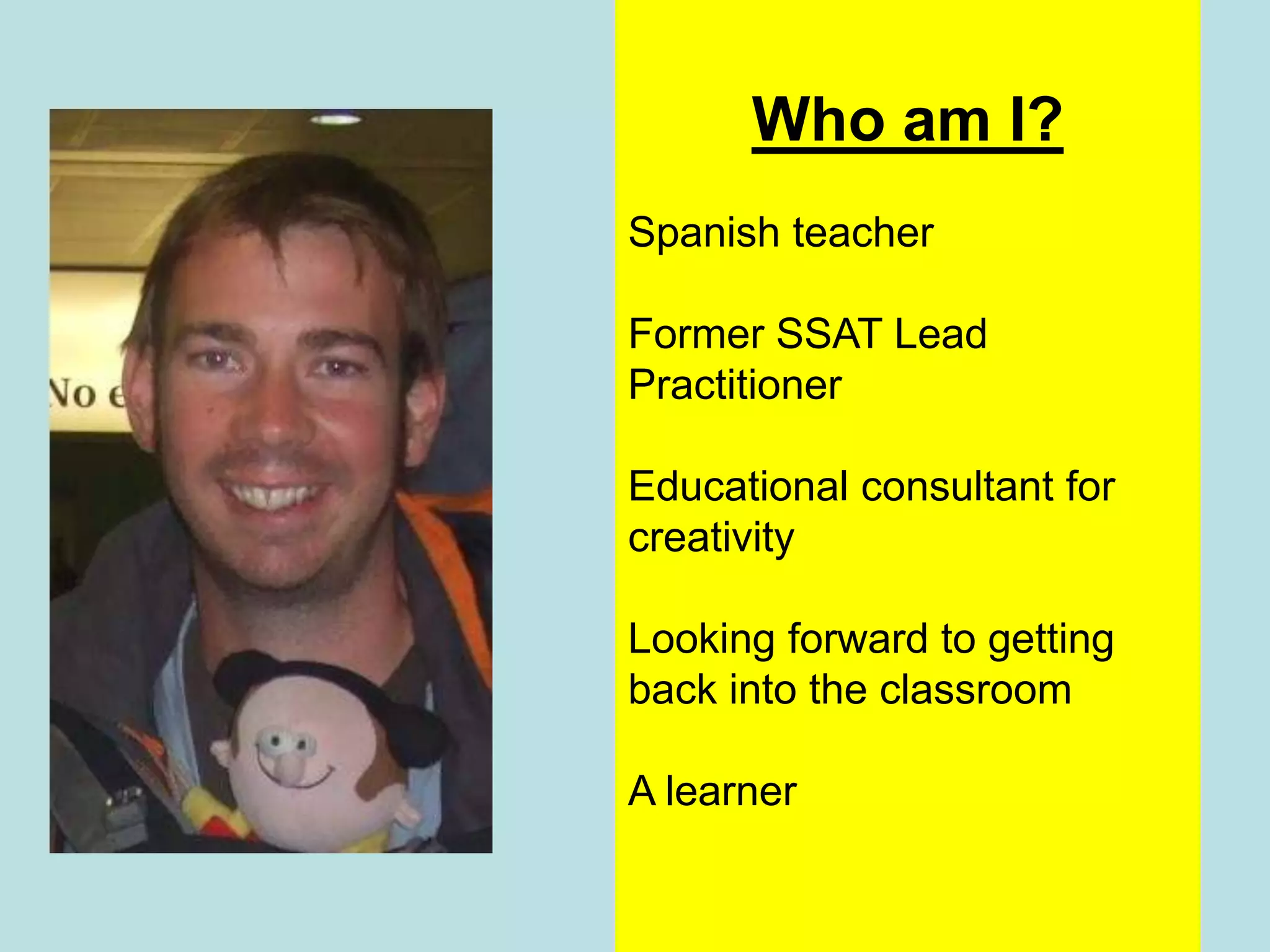 Who am I?
Spanish teacher

Former SSAT Lead
Practitioner

Educational consultant for
creativity

Looking forward to getting
back into the classroom

A learner
 