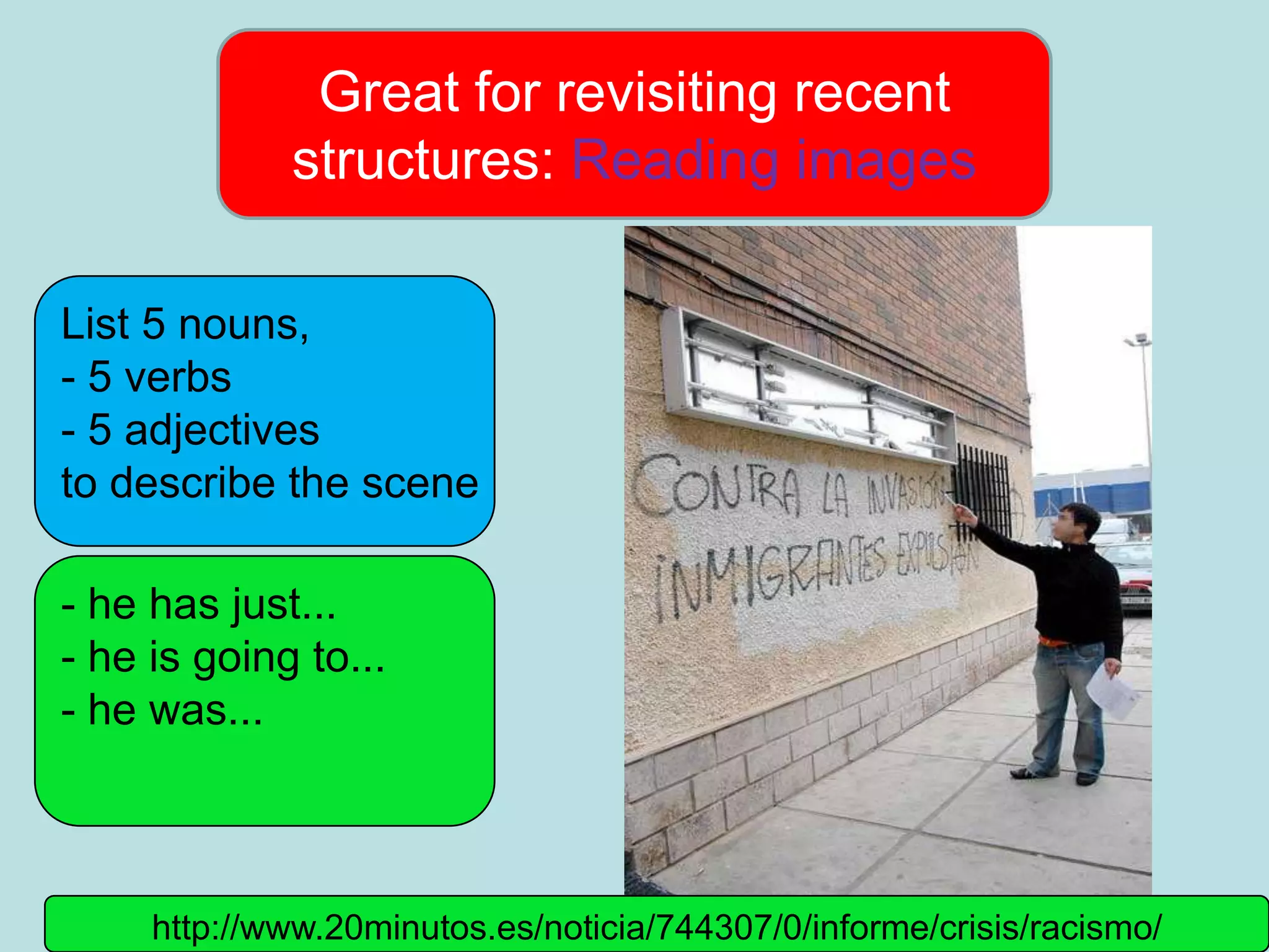 Great for revisiting recent
             structures: Reading images

List 5 nouns,
- 5 verbs
- 5 adjectives
to describe the scene

- he has just...
- he is going to...
- he was...



     http://www.20minutos.es/noticia/744307/0/informe/crisis/racismo/
 