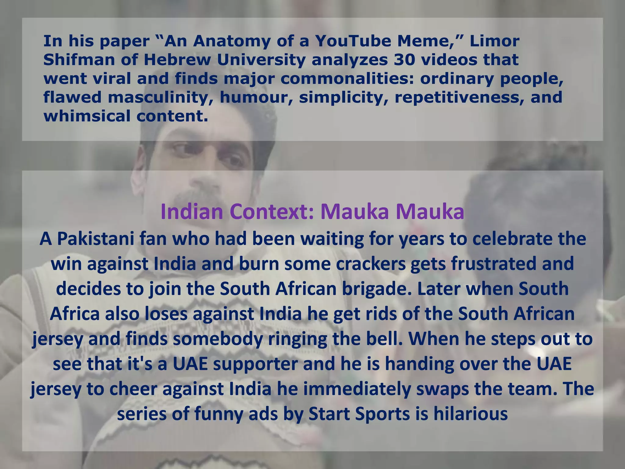 In his paper “An Anatomy of a YouTube Meme,” Limor
Shifman of Hebrew University analyzes 30 videos that
went viral and finds major commonalities: ordinary people,
flawed masculinity, humour, simplicity, repetitiveness, and
whimsical content.
Indian Context: Mauka Mauka
A Pakistani fan who had been waiting for years to celebrate the
win against India and burn some crackers gets frustrated and
decides to join the South African brigade. Later when South
Africa also loses against India he get rids of the South African
jersey and finds somebody ringing the bell. When he steps out to
see that it's a UAE supporter and he is handing over the UAE
jersey to cheer against India he immediately swaps the team. The
series of funny ads by Start Sports is hilarious
 