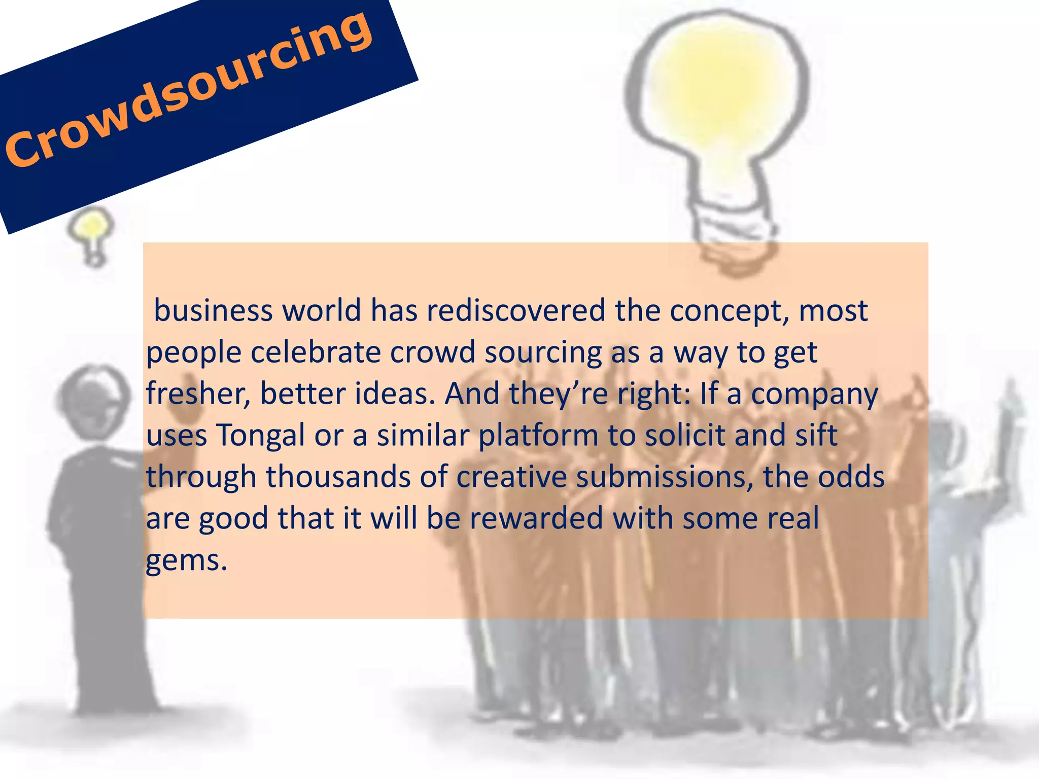 business world has rediscovered the concept, most
people celebrate crowd sourcing as a way to get
fresher, better ideas. And they’re right: If a company
uses Tongal or a similar platform to solicit and sift
through thousands of creative submissions, the odds
are good that it will be rewarded with some real
gems.
 