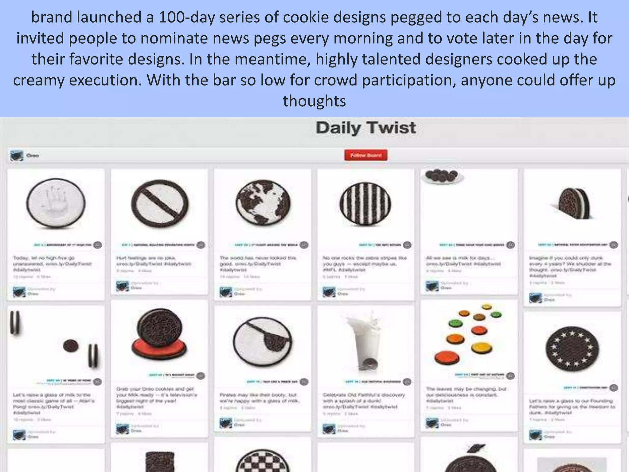 brand launched a 100-day series of cookie designs pegged to each day’s news. It
invited people to nominate news pegs every morning and to vote later in the day for
their favorite designs. In the meantime, highly talented designers cooked up the
creamy execution. With the bar so low for crowd participation, anyone could offer up
thoughts
 