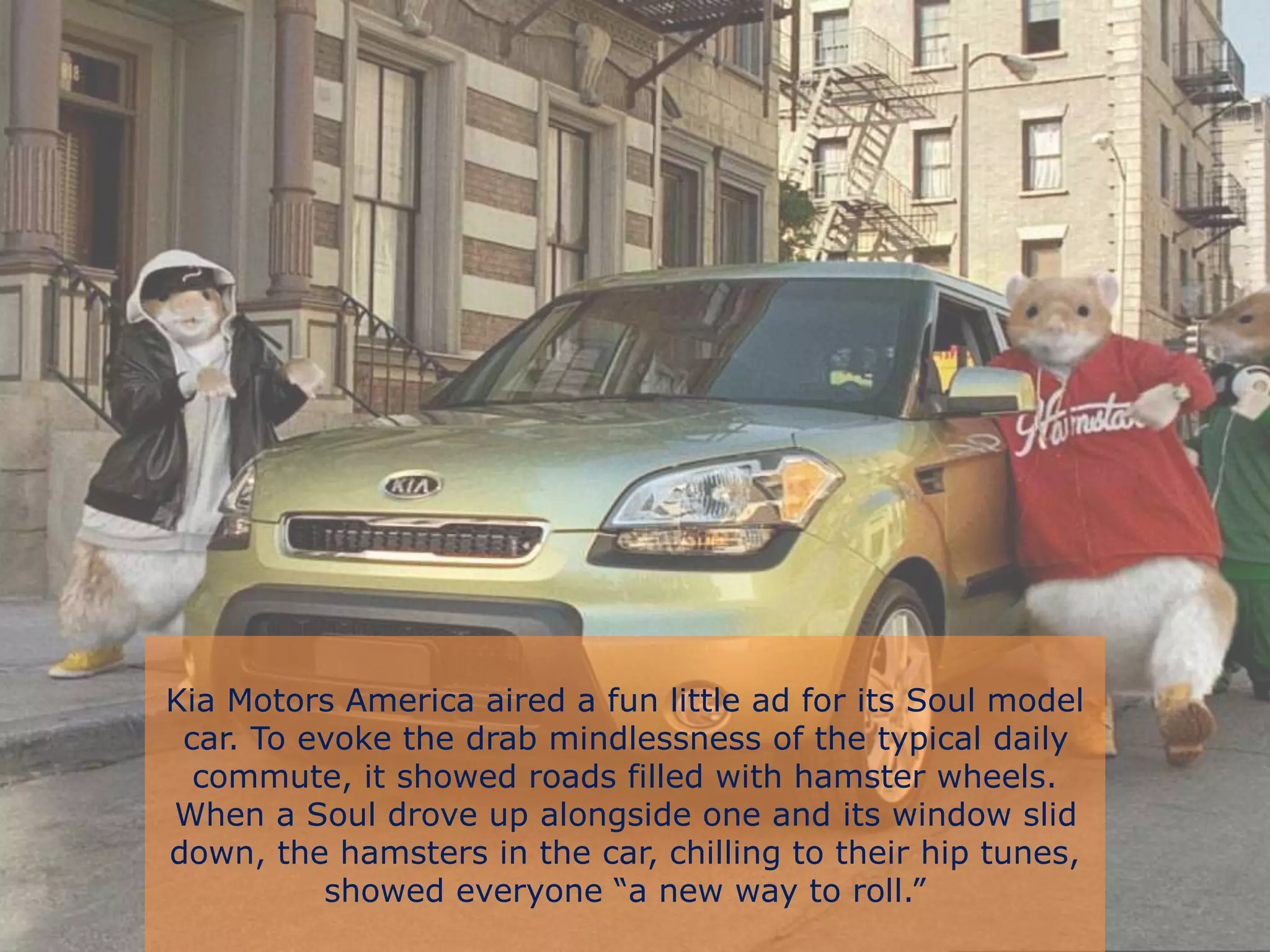 Kia Motors America aired a fun little ad for its Soul model
car. To evoke the drab mindlessness of the typical daily
commute, it showed roads filled with hamster wheels.
When a Soul drove up alongside one and its window slid
down, the hamsters in the car, chilling to their hip tunes,
showed everyone “a new way to roll.”
 