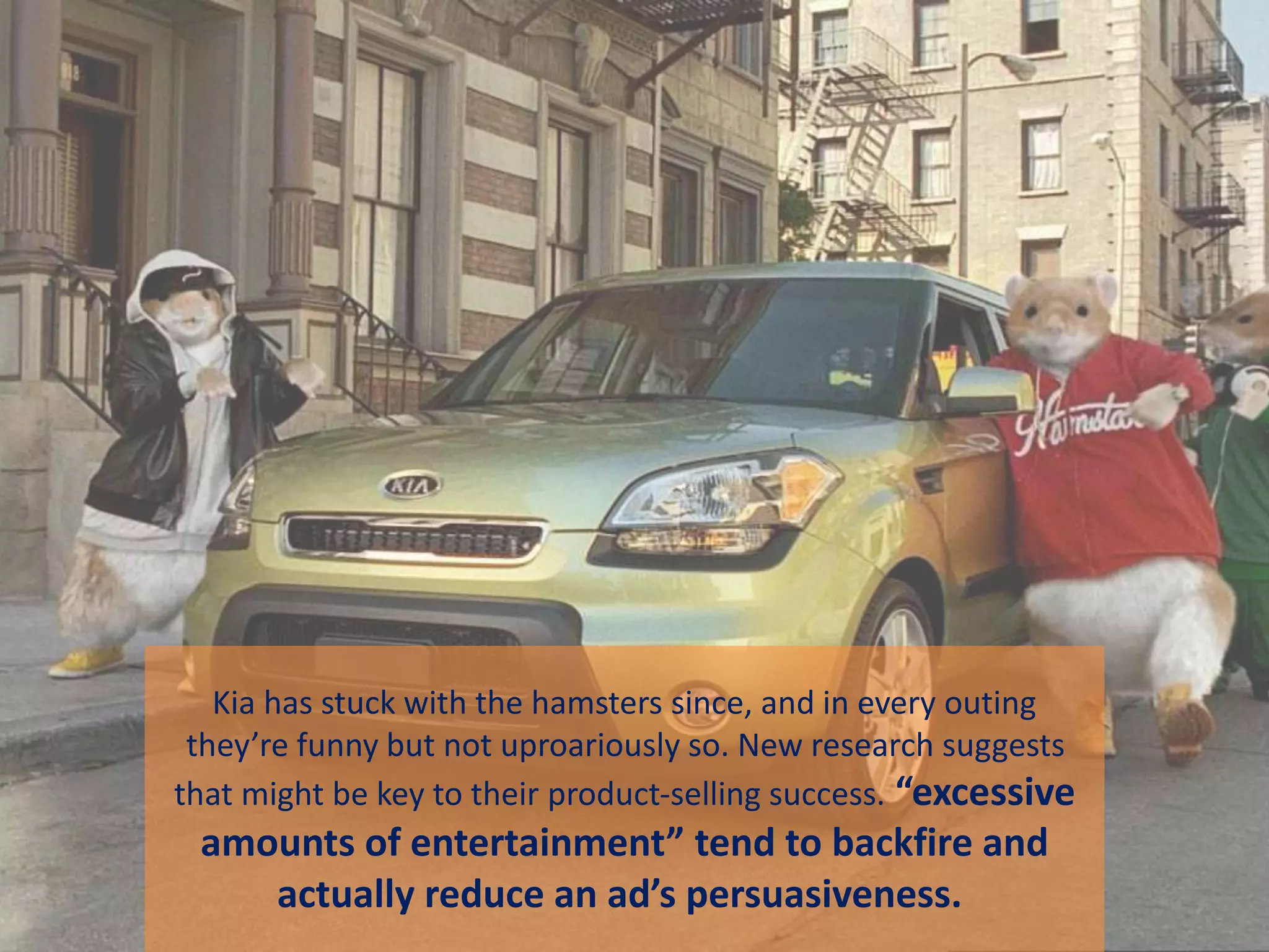 Kia has stuck with the hamsters since, and in every outing
they’re funny but not uproariously so. New research suggests
that might be key to their product-selling success. “excessive
amounts of entertainment” tend to backfire and
actually reduce an ad’s persuasiveness.
 