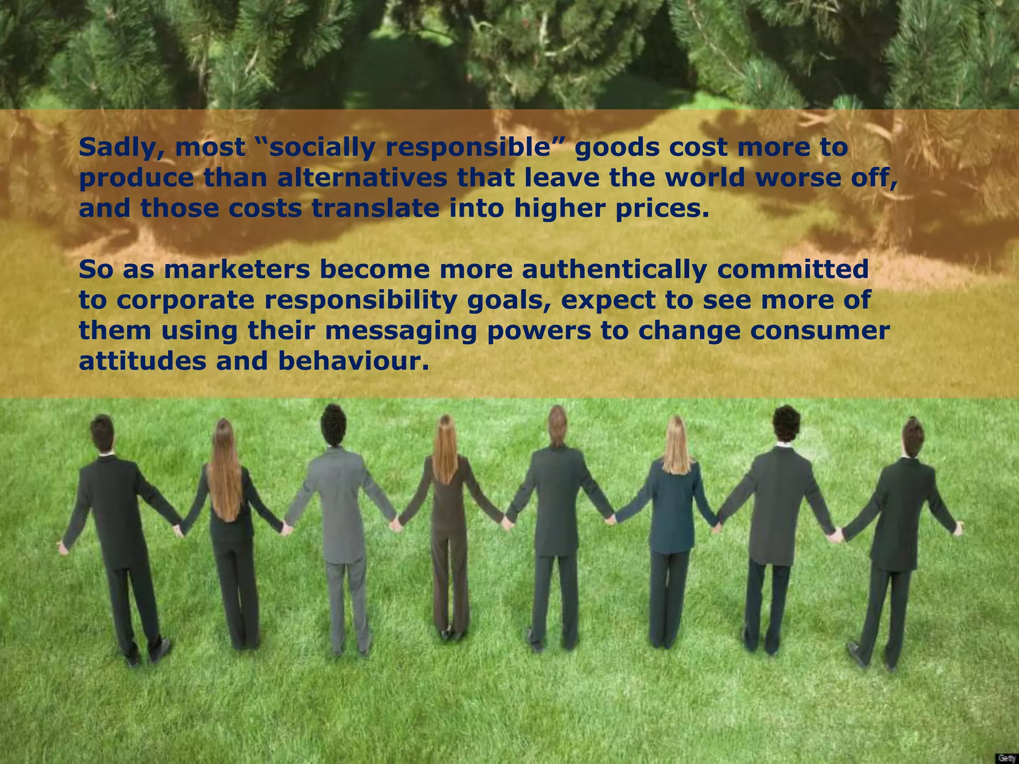 Sadly, most “socially responsible” goods cost more to
produce than alternatives that leave the world worse off,
and those costs translate into higher prices.
So as marketers become more authentically committed
to corporate responsibility goals, expect to see more of
them using their messaging powers to change consumer
attitudes and behaviour.
 