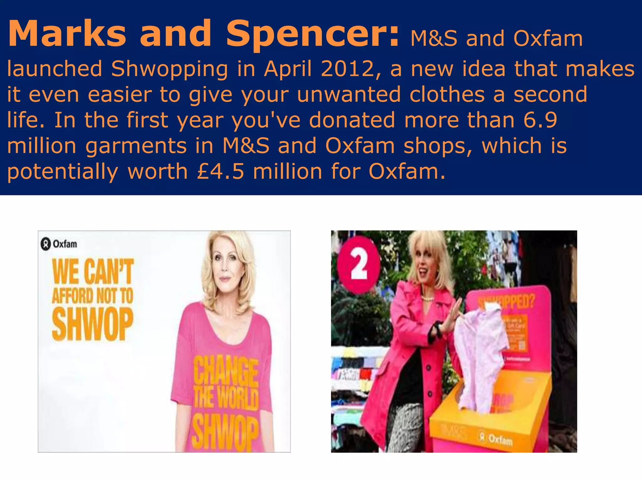 Marks and Spencer: M&S and Oxfam
launched Shwopping in April 2012, a new idea that makes
it even easier to give your unwanted clothes a second
life. In the first year you've donated more than 6.9
million garments in M&S and Oxfam shops, which is
potentially worth £4.5 million for Oxfam.
 
