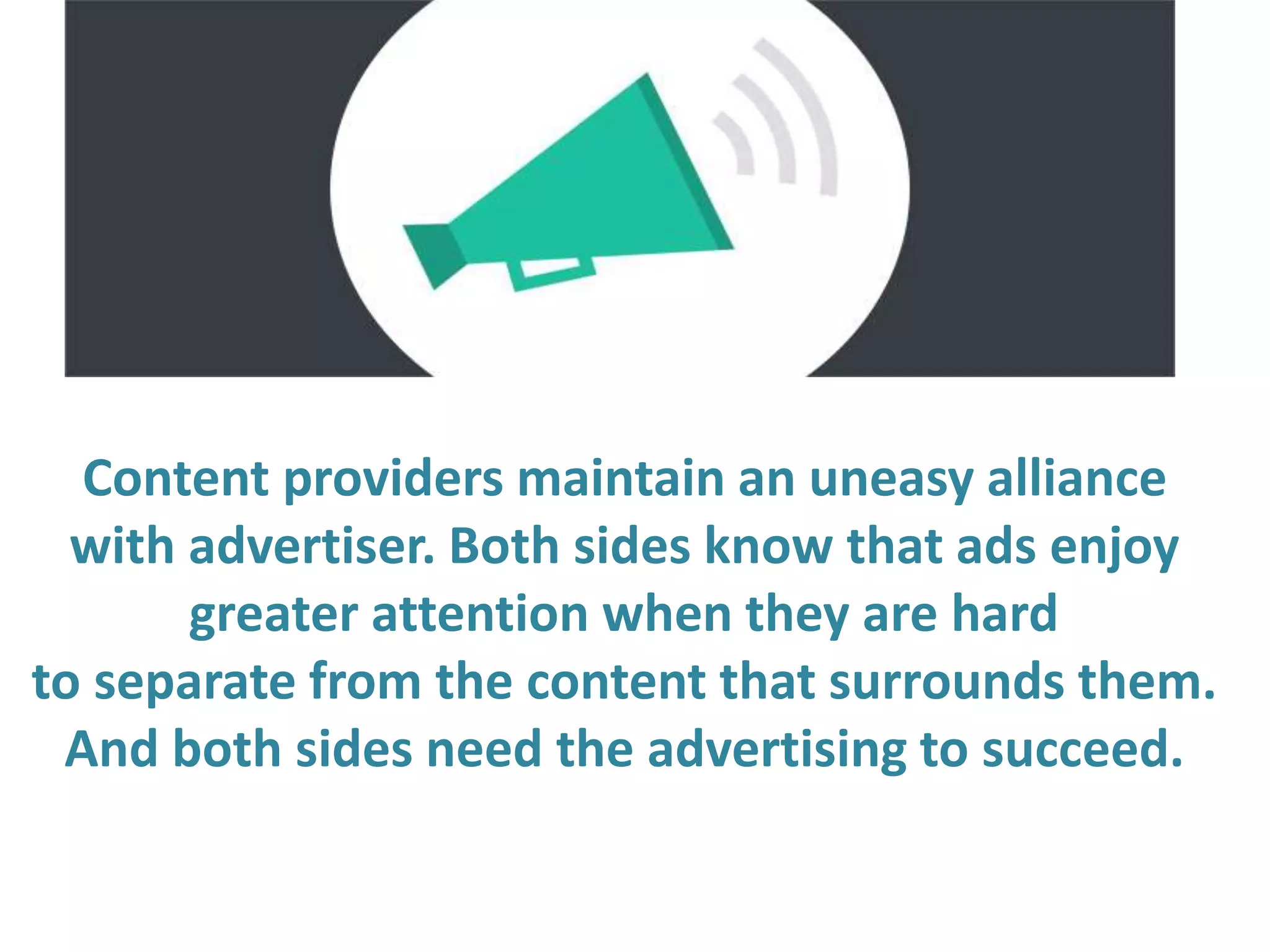 Content providers maintain an uneasy alliance
with advertiser. Both sides know that ads enjoy
greater attention when they are hard
to separate from the content that surrounds them.
And both sides need the advertising to succeed.
 