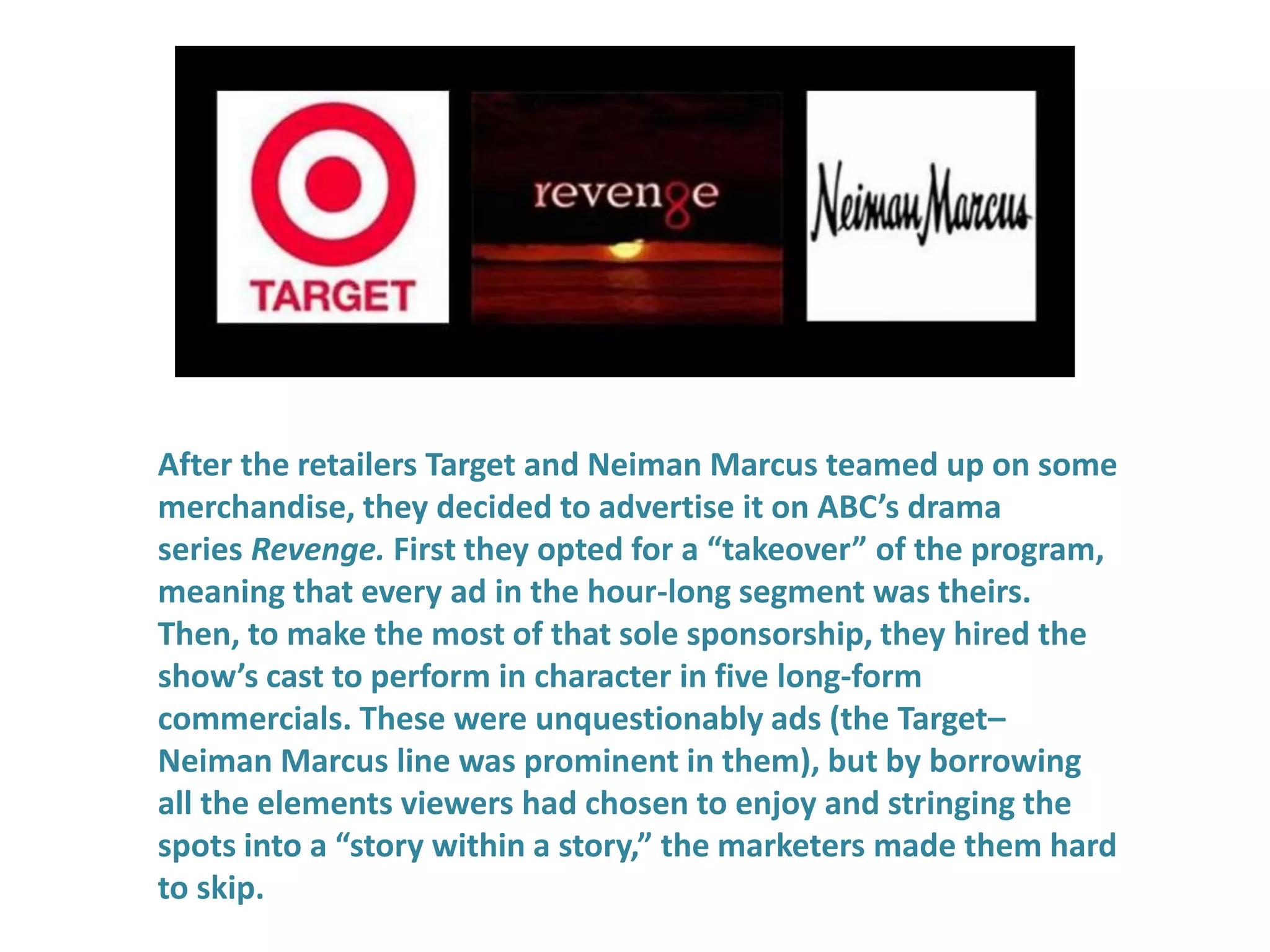 After the retailers Target and Neiman Marcus teamed up on some
merchandise, they decided to advertise it on ABC’s drama
series Revenge. First they opted for a “takeover” of the program,
meaning that every ad in the hour-long segment was theirs.
Then, to make the most of that sole sponsorship, they hired the
show’s cast to perform in character in five long-form
commercials. These were unquestionably ads (the Target–
Neiman Marcus line was prominent in them), but by borrowing
all the elements viewers had chosen to enjoy and stringing the
spots into a “story within a story,” the marketers made them hard
to skip.
 