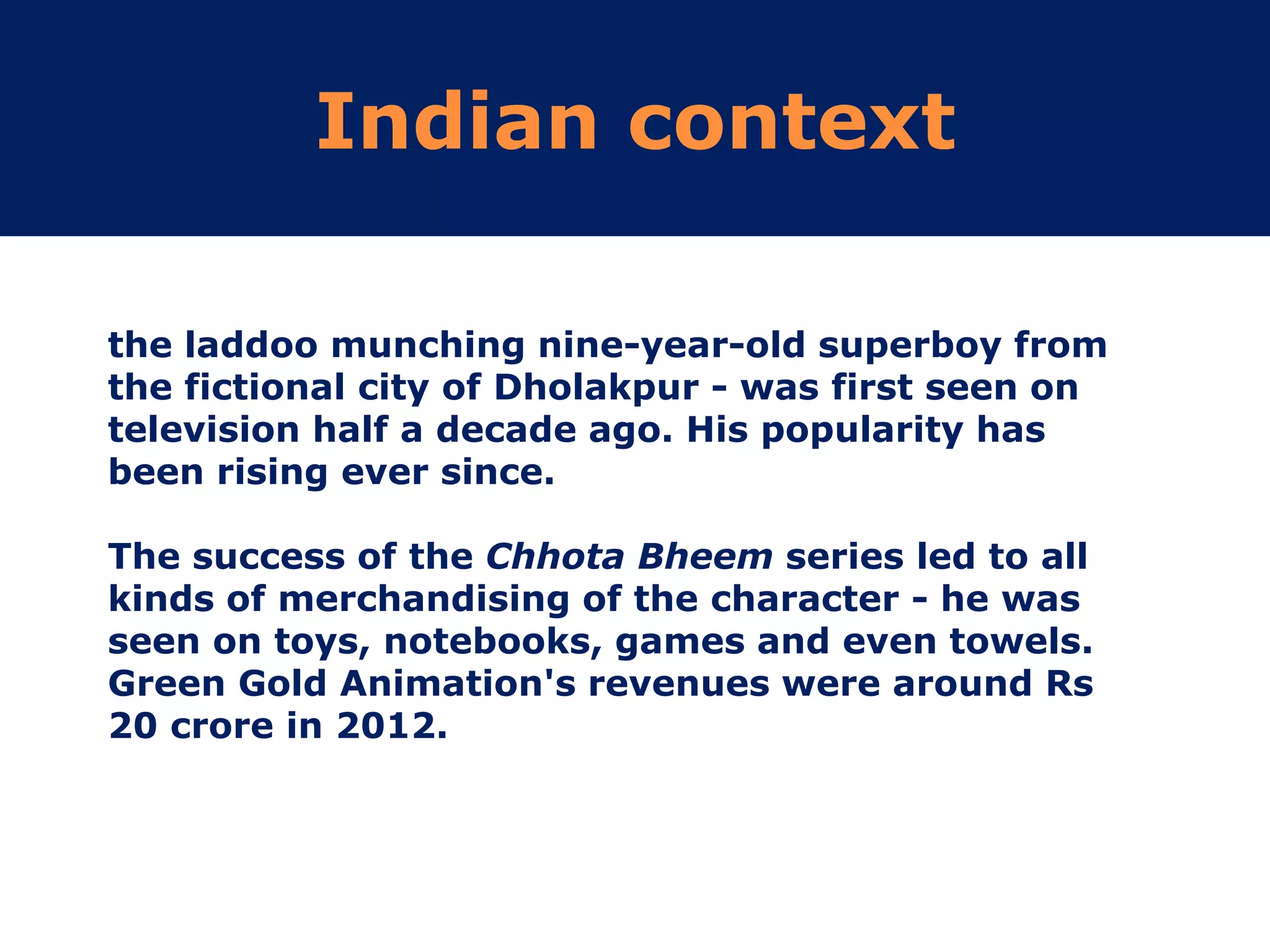Indian context
the laddoo munching nine-year-old superboy from
the fictional city of Dholakpur - was first seen on
television half a decade ago. His popularity has
been rising ever since.
The success of the Chhota Bheem series led to all
kinds of merchandising of the character - he was
seen on toys, notebooks, games and even towels.
Green Gold Animation's revenues were around Rs
20 crore in 2012.
 