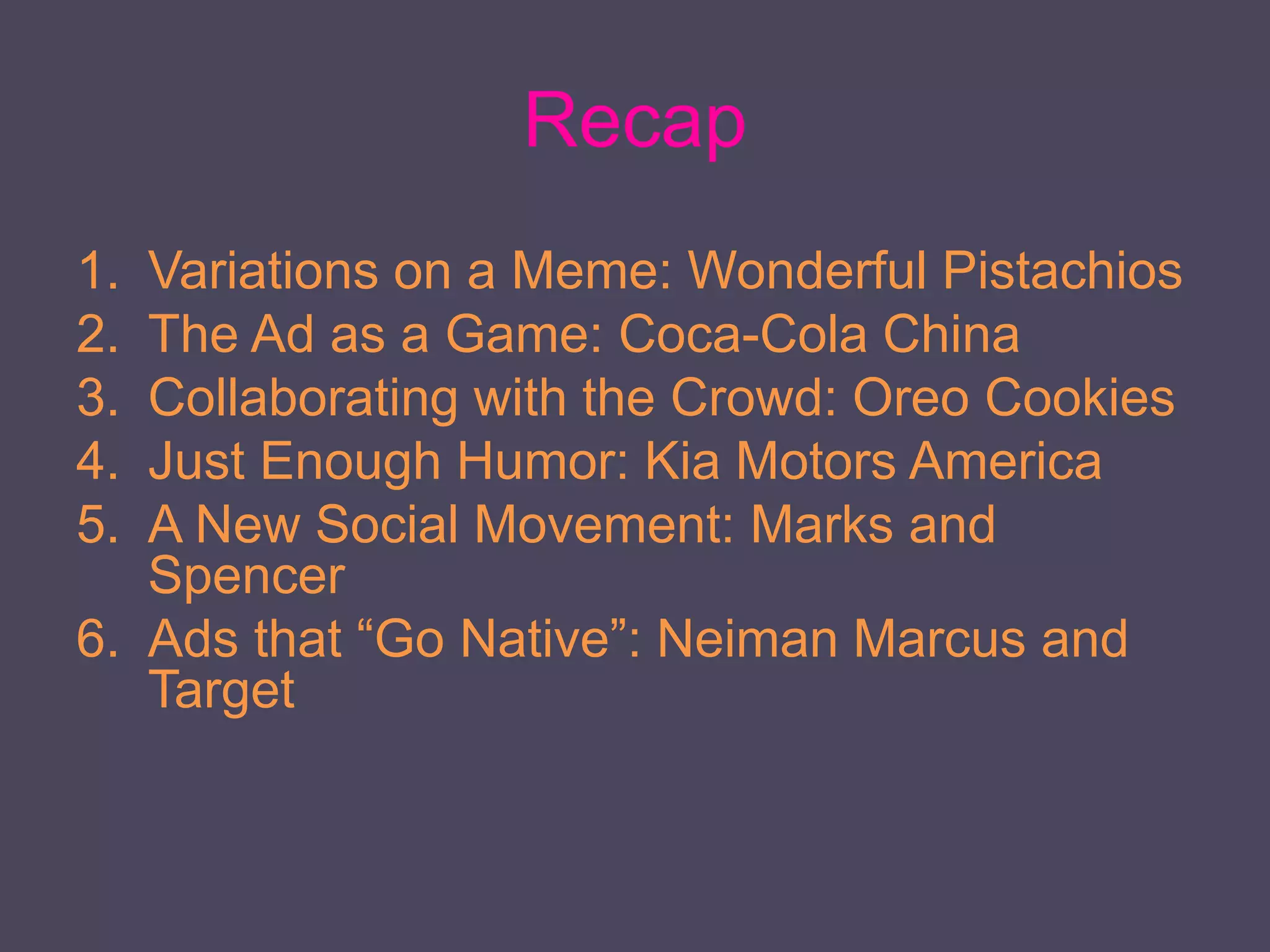 Recap
1. Variations on a Meme: Wonderful Pistachios
2. The Ad as a Game: Coca-Cola China
3. Collaborating with the Crowd: Oreo Cookies
4. Just Enough Humor: Kia Motors America
5. A New Social Movement: Marks and
Spencer
6. Ads that “Go Native”: Neiman Marcus and
Target
 