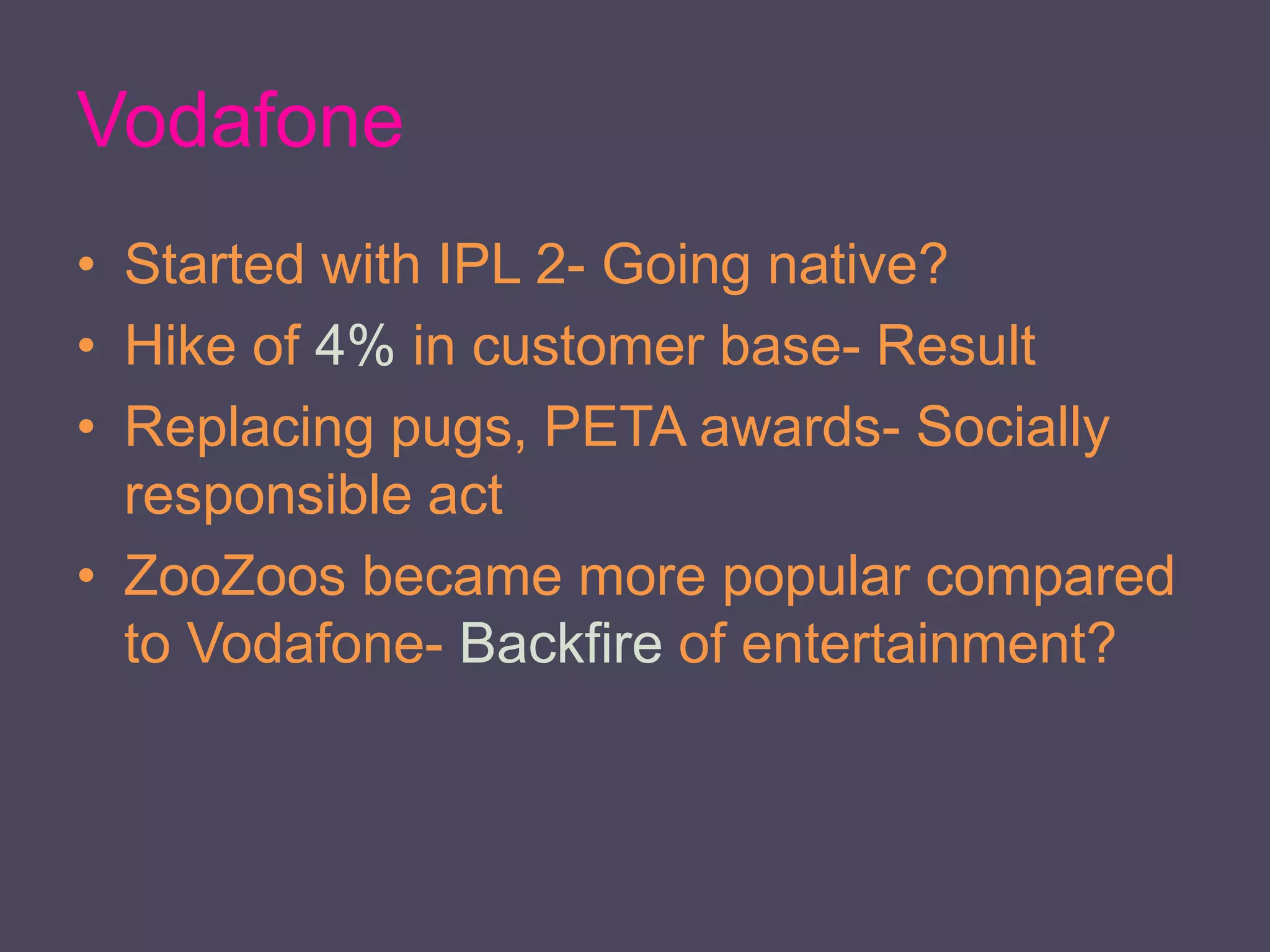 Vodafone
• Started with IPL 2- Going native?
• Hike of 4% in customer base- Result
• Replacing pugs, PETA awards- Socially
responsible act
• ZooZoos became more popular compared
to Vodafone- Backfire of entertainment?
 