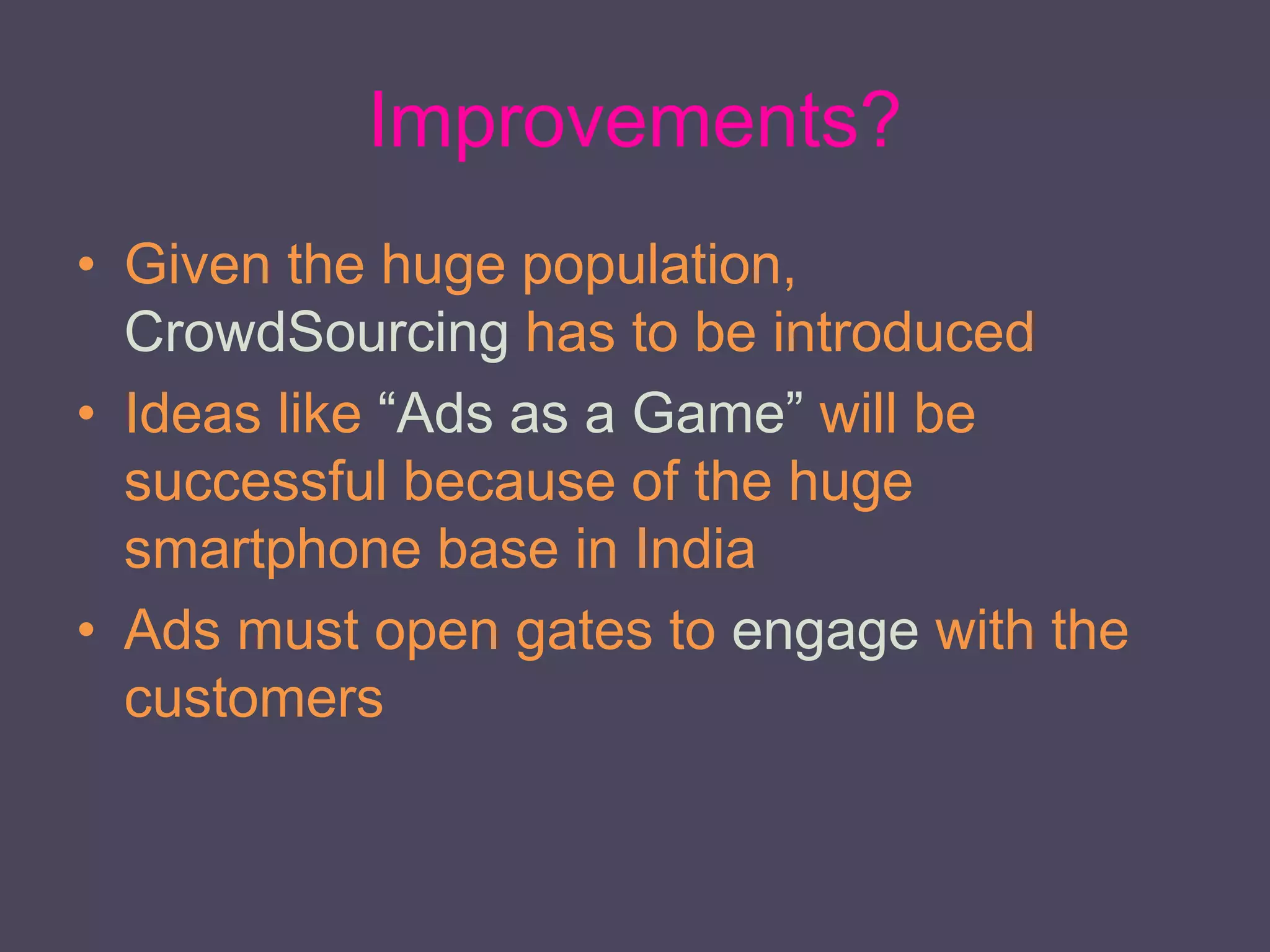 Improvements?
• Given the huge population,
CrowdSourcing has to be introduced
• Ideas like “Ads as a Game” will be
successful because of the huge
smartphone base in India
• Ads must open gates to engage with the
customers
 