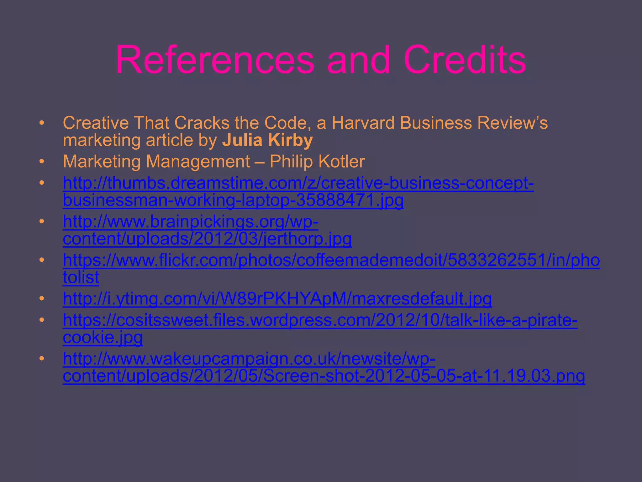 References and Credits
• Creative That Cracks the Code, a Harvard Business Review’s
marketing article by Julia Kirby
• Marketing Management – Philip Kotler
• http://thumbs.dreamstime.com/z/creative-business-concept-
businessman-working-laptop-35888471.jpg
• http://www.brainpickings.org/wp-
content/uploads/2012/03/jerthorp.jpg
• https://www.flickr.com/photos/coffeemademedoit/5833262551/in/pho
tolist
• http://i.ytimg.com/vi/W89rPKHYApM/maxresdefault.jpg
• https://cositssweet.files.wordpress.com/2012/10/talk-like-a-pirate-
cookie.jpg
• http://www.wakeupcampaign.co.uk/newsite/wp-
content/uploads/2012/05/Screen-shot-2012-05-05-at-11.19.03.png
 