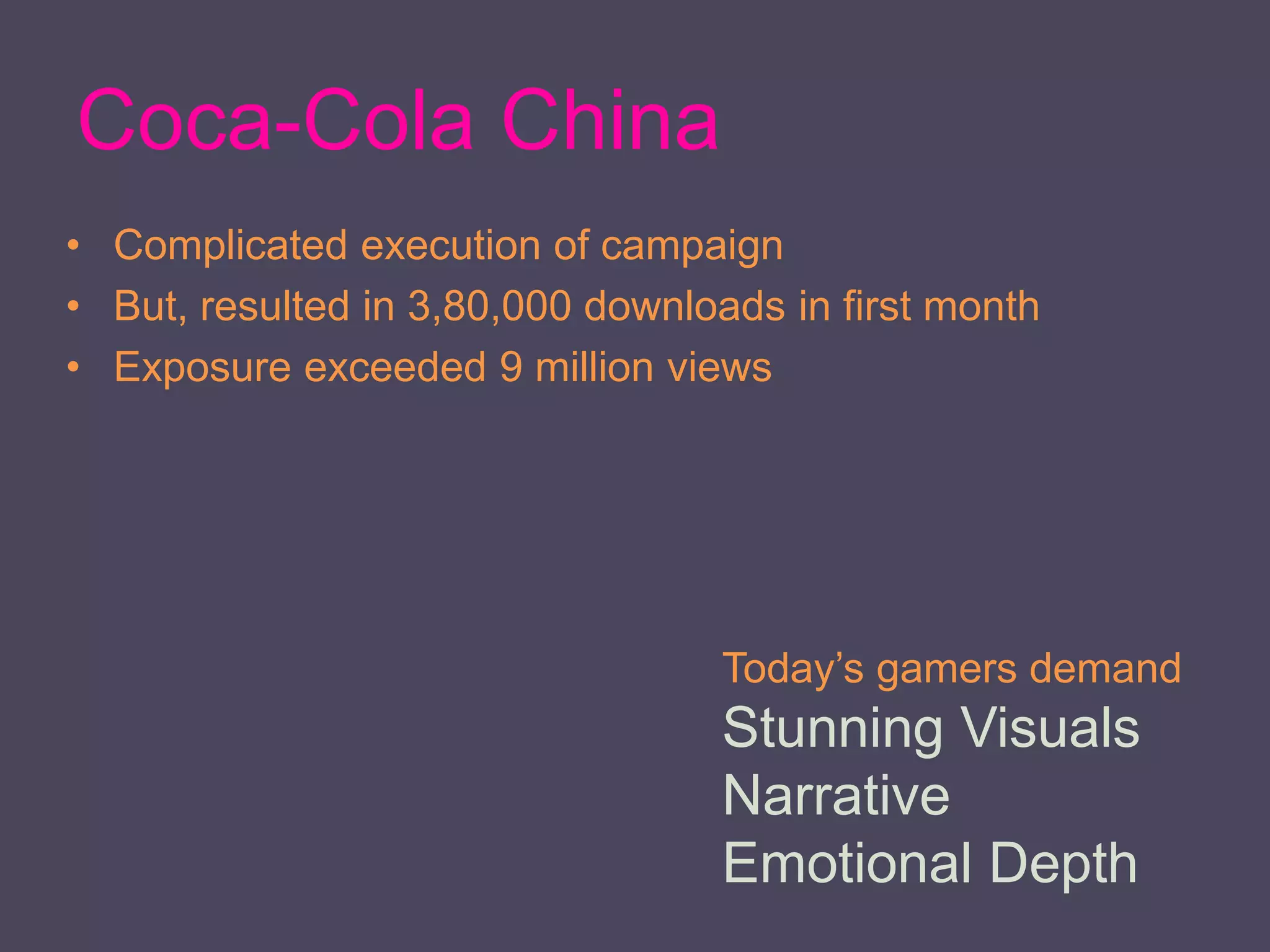 Coca-Cola China
• Complicated execution of campaign
• But, resulted in 3,80,000 downloads in first month
• Exposure exceeded 9 million views
Today’s gamers demand
Stunning Visuals
Narrative
Emotional Depth
 