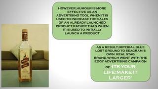 HOWEVER,HUMOUR IS MORE
EFFECTIVE AS AN
ADVERTISING TOOL WHEN IT IS
USED TO INCREASE THE SALES
OF AN ALREADY LAUNCHED
PRODUCT,RATHER THAN WHEN
IT IS USED TO INITIALLY
LAUNCH A PRODUCT
AS A RESULT,IMPERIAL BLUE
LOST GROUND TO SEAGRAM’S
OWN REAL STAG
BRAND,WHICH WENT WITH THE
EDGY ADVERTISING CAMPAIGN
OF ‘ITS YOUR
LIFE;MAKE IT
LARGER’
 