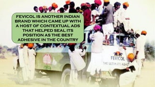 FEVICOL IS ANOTHER INDIAN
BRAND WHICH CAME UP WITH
A HOST OF CONTEXTUAL ADS
THAT HELPED SEAL ITS
POSITION AS THE BEST
ADHESIVE IN THE COUNTRY
 