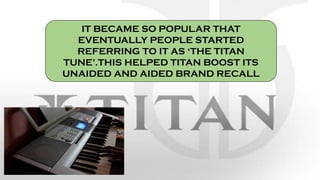 IT BECAME SO POPULAR THAT
EVENTUALLY PEOPLE STARTED
REFERRING TO IT AS ‘THE TITAN
TUNE’.THIS HELPED TITAN BOOST ITS
UNAIDED AND AIDED BRAND RECALL
 