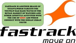 FASTRACK IS ANOTHER BRAND OF
TITAN’S,WHICH TARGETS THE
YOUTH.IT HAS MADE WAVES IN THE
RETAIL MARKET OF WATCHES AND
OTHER LIFESTYLE ACTIVITIES WITH
THE USE OF EDGY ADS WHICH
CONNECT WITH THE INDIAN URBAN
YOUTH
 
