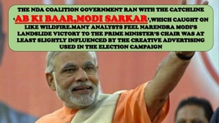 THE NDA COALITION GOVERNMENT RAN WITH THE CATCHLINE
‘AB KI BAAR,MODI SARKAR’,WHICH CAUGHT ON
LIKE WILDFIRE.MANY ANALYSTS FEEL NARENDRA MODI’S
LANDSLIDE VICTORY TO THE PRIME MINISTER’S CHAIR WAS AT
LEAST SLIGHTLY INFLUENCED BY THE CREATIVE ADVERTISING
USED IN THE ELECTION CAMPAIGN
 