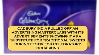 CADBURY INDIA PULLED OFF AN
ADVERTISING MASTERCLASS WITH ITS
ADVERTISEMENTS SHOWING IT AS A
SUBSTITUTE FOR TRADITIONAL SWEETS
DURING FESTIVE OR CELEBRATORY
OCCASIONS
 