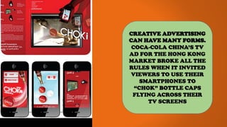 CREATIVE ADVERTISING
CAN HAVE MANY FORMS.
COCA-COLA CHINA’S TV
AD FOR THE HONG KONG
MARKET BROKE ALL THE
RULES WHEN IT INVITED
VIEWERS TO USE THEIR
SMARTPHONES TO
“CHOK” BOTTLE CAPS
FLYING ACROSS THEIR
TV SCREENS
 