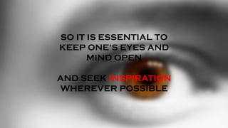 SO IT IS ESSENTIAL TO
KEEP ONE’S EYES AND
MIND OPEN
AND SEEK INSPIRATION
WHEREVER POSSIBLE
 