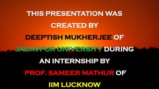 THIS PRESENTATION WAS
CREATED BY
DEEPTISH MUKHERJEE OF
JADAVPUR UNIVERSITY DURING
AN INTERNSHIP BY
PROF. SAMEER MATHUR OF
IIM LUCKNOW
 