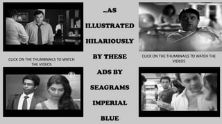 ..AS
ILLUSTRATED
HILARIOUSLY
BY THESE
ADS BY
SEAGRAMS
IMPERIAL
BLUE
CLICK ON THE THUMBNAILS TO WATCH
THE VIDEOS
CLICK ON THE THUMBNAILS TO WATCH THE
VIDEOS
 
