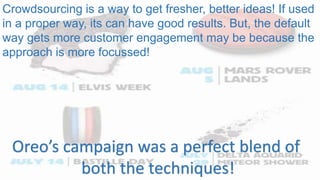 Crowdsourcing is a way to get fresher, better ideas! If used
in a proper way, its can have good results. But, the default
way gets more customer engagement may be because the
approach is more focussed!
Oreo’s campaign was a perfect blend of
both the techniques!
 