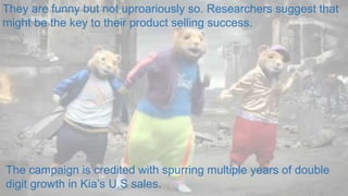 They are funny but not uproariously so. Researchers suggest that
might be the key to their product selling success.
The campaign is credited with spurring multiple years of double
digit growth in Kia’s U.S sales.
 