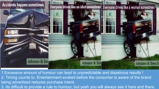 1.Excessive amount of humour can lead to unpredictable and disastrous results !
2. Timing counts to. Entertainment evoked before the consumer is aware of the brand
being advertised reduces purchase intent.
3. Its difficult to provide a rule to humour, but yeah you will always see it here and there.
 