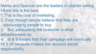 Marks and Spencer are the leaders in clothes selling.
I think this is the best.
1.This is the core of marketing.
2. Even though people believe that they are
discouraging people to buy.
3. But, persuading the customer is what
advertisement do.
4. M & S knows that their campaign will eventually
hit it off because it takes into account social
responsibility.
 