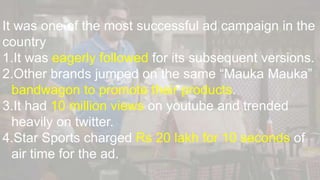 It was one of the most successful ad campaign in the
country
1.It was eagerly followed for its subsequent versions.
2.Other brands jumped on the same “Mauka Mauka”
bandwagon to promote their products.
3.It had 10 million views on youtube and trended
heavily on twitter.
4.Star Sports charged Rs 20 lakh for 10 seconds of
air time for the ad.
 