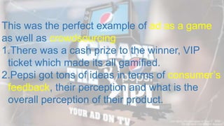 This was the perfect example of ad as a game
as well as crowdsourcing
1.There was a cash prize to the winner, VIP
ticket which made its all gamified.
2.Pepsi got tons of ideas in terms of consumer’s
feedback, their perception and what is the
overall perception of their product.
 
