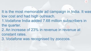 It is the most memorable ad campaign in India. It was
low cost and had high outreach.
1.Vodafone India added 7.68 million subscribers in
the quarter.
2. An increase of 23% in revenue in revenue at
constant rates.
3. Vodafone was recognised by zoozoos.
 